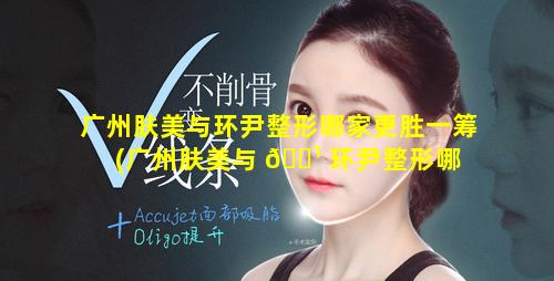 广州肤美与环尹整形哪家更胜一筹(广州肤美与 🌹 环尹整形哪 🐒 家更胜一筹好)